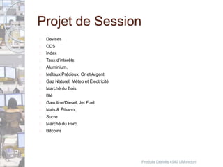 Projet de Session 
 Devises 
 CDS 
 Index 
 Taux d’intérêts 
 Aluminium. 
 Métaux Précieux, Or et Argent 
 Gaz Naturel, Méteo et Électricité 
 Marché du Bois 
 Blé 
 Gasoline/Diesel, Jet Fuel 
 Mais & Éthanol, 
 Sucre 
 Marché du Porc 
 Bitcoins 
Produits Dérivés 4540 UMoncton 
 