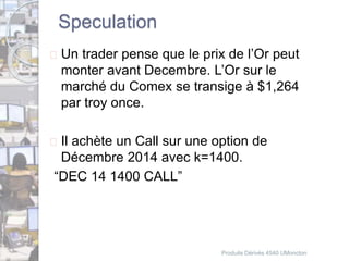 Speculation 
 Un trader pense que le prix de l’Or peut 
monter avant Decembre. L’Or sur le 
marché du Comex se transige à $1,264 
par troy once. 
 Il achète un Call sur une option de 
Décembre 2014 avec k=1400. 
“DEC 14 1400 CALL” 
Produits Dérivés 4540 UMoncton 
 