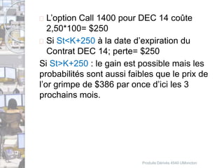 L’option Call 1400 pour DEC 14 coûte 
2,50*100= $250 
 Si St<K+250 à la date d’expiration du 
Contrat DEC 14; perte= $250 
Si St>K+250 : le gain est possible mais les 
probabilités sont aussi faibles que le prix de 
l’or grimpe de $386 par once d’ici les 3 
prochains mois. 
Produits Dérivés 4540 UMoncton 
 