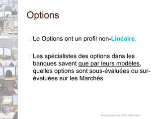 Options 
 Le Options ont un profil non-Linéaire. 
 Les spécialistes des options dans les 
banques savent que par leurs modèles, 
quelles options sont sous-évaluées ou sur-évaluées 
sur les Marchés. 
Produits Dérivés 4540 UMoncton 
 