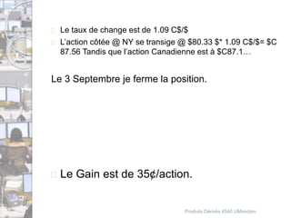  Le taux de change est de 1.09 C$/$ 
 L’action côtée @ NY se transige @ $80.33 $* 1.09 C$/$= $C 
87.56 Tandis que l’action Canadienne est à $C87.1… 
Le 3 Septembre je ferme la position. 
 Le Gain est de 35¢/action. 
Produits Dérivés 4540 UMoncton 
 