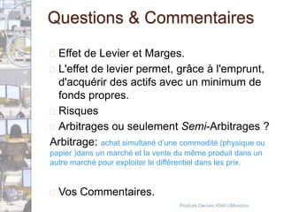 Questions & Commentaires 
 Effet de Levier et Marges. 
 L'effet de levier permet, grâce à l'emprunt, 
d'acquérir des actifs avec un minimum de 
fonds propres. 
 Risques 
 Arbitrages ou seulement Semi-Arbitrages ? 
Arbitrage: achat simultané d’une commodité (physique ou 
papier )dans un marché et la vente du même produit dans un 
autre marché pour exploiter le différentiel dans les prix. 
 Vos Commentaires. 
Produits Dérivés 4540 UMoncton 
