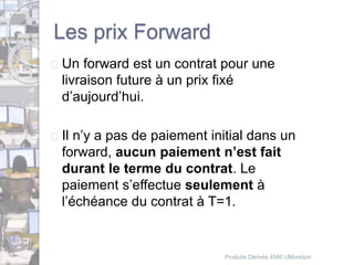 Les prix Forward 
 Un forward est un contrat pour une 
livraison future à un prix fixé 
d’aujourd’hui. 
 Il n’y a pas de paiement initial dans un 
forward, aucun paiement n’est fait 
durant le terme du contrat. Le 
paiement s’effectue seulement à 
l’échéance du contrat à T=1. 
Produits Dérivés 4540 UMoncton 
 
