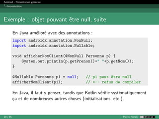 Android - Présentation générale
Introduction
Exemple : objet pouvant être null, suite
En Java amélioré avec des annotations :
import androidx.annotation.NonNull;
import androidx.annotation.Nullable;
void afficherNomClient(@NonNull Personne p) {
System.out.println(p.getPrenom()+" "+p.getNom());
}
@Nullable Personne p1 = null; // p1 peut être null
afficherNomClient(p1); // <-- refus de compiler
En Java, il faut y penser, tandis que Kotlin vérifie systématiquement
ça et de nombreuses autres choses (initialisations, etc.).
10 / 55 Pierre Nerzic
 