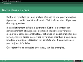 Android - Présentation générale
Introduction
Kotlin dans ce cours
Kotlin ne remplace pas une analyse sérieuse et une programmation
rigoureuse. Kotlin permet seulement d’éviter de se faire piéger avec
des bugs grossiers.
Il est relativement difficile d’apprendre Kotlin. Sa syntaxe est
particulièrement abrégée, ex : définition implicite des variables
membres à partir du constructeur, définition et appel implicites des
setters/getters, liaison entre vues et variables membres d’une classe
interface graphique, utilisation des lambda, etc. L’ensemble n’est
pas toujours très lisible.
On apprendra les concepts peu à peu, sur des exemples.
11 / 55 Pierre Nerzic
 