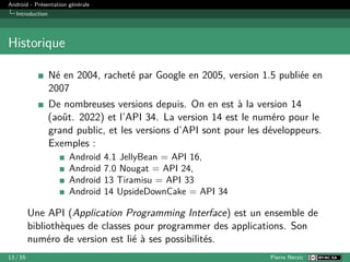 Android - Présentation générale
Introduction
Historique
Né en 2004, racheté par Google en 2005, version 1.5 publiée en
2007
De nombreuses versions depuis. On en est à la version 14
(août. 2022) et l’API 34. La version 14 est le numéro pour le
grand public, et les versions d’API sont pour les développeurs.
Exemples :
Android 4.1 JellyBean = API 16,
Android 7.0 Nougat = API 24,
Android 13 Tiramisu = API 33
Android 14 UpsideDownCake = API 34
Une API (Application Programming Interface) est un ensemble de
bibliothèques de classes pour programmer des applications. Son
numéro de version est lié à ses possibilités.
13 / 55 Pierre Nerzic
 