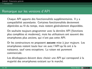 Android - Présentation générale
Introduction
Remarque sur les versions d’API
Chaque API apporte des fonctionnalités supplémentaires. Il y a
compatibilité ascendante. Certaines fonctionnalités deviennent
dépréciées au fil du temps, mais restent généralement disponibles.
On souhaite toujours programmer avec la dernière API (fonctions
plus complètes et modernes), mais les utilisateurs ont souvent des
smartphones plus anciens, qui n’ont pas cette API.
Or les constructeurs ne proposent aucune mise à jour majeure. Les
smartphones restent toute leur vie avec l’API qu’ils ont à la
naissance, sauf rares exceptions. La raison est purement
commerciale.
Les développeurs doivent donc choisir une API qui correspond à la
majorité des smartphones existant sur le marché.
14 / 55 Pierre Nerzic
 