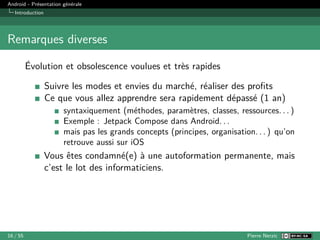 Android - Présentation générale
Introduction
Remarques diverses
Évolution et obsolescence voulues et très rapides
Suivre les modes et envies du marché, réaliser des profits
Ce que vous allez apprendre sera rapidement dépassé (1 an)
syntaxiquement (méthodes, paramètres, classes, ressources. . . )
Exemple : Jetpack Compose dans Android. . .
mais pas les grands concepts (principes, organisation. . . ) qu’on
retrouve aussi sur iOS
Vous êtes condamné(e) à une autoformation permanente, mais
c’est le lot des informaticiens.
16 / 55 Pierre Nerzic
 