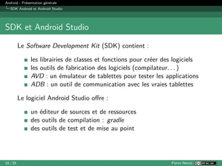 Android - Présentation générale
SDK Android et Android Studio
SDK et Android Studio
Le Software Development Kit (SDK) contient :
les librairies de classes et fonctions pour créer des logiciels
les outils de fabrication des logiciels (compilateur. . . )
AVD : un émulateur de tablettes pour tester les applications
ADB : un outil de communication avec les vraies tablettes
Le logiciel Android Studio offre :
un éditeur de sources et de ressources
des outils de compilation : gradle
des outils de test et de mise au point
18 / 55 Pierre Nerzic
 