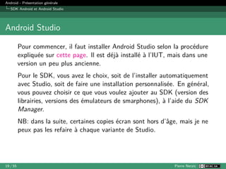 Android - Présentation générale
SDK Android et Android Studio
Android Studio
Pour commencer, il faut installer Android Studio selon la procédure
expliquée sur cette page. Il est déjà installé à l’IUT, mais dans une
version un peu plus ancienne.
Pour le SDK, vous avez le choix, soit de l’installer automatiquement
avec Studio, soit de faire une installation personnalisée. En général,
vous pouvez choisir ce que vous voulez ajouter au SDK (version des
librairies, versions des émulateurs de smarphones), à l’aide du SDK
Manager.
NB: dans la suite, certaines copies écran sont hors d’âge, mais je ne
peux pas les refaire à chaque variante de Studio.
19 / 55 Pierre Nerzic
 