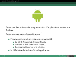 Android - Présentation générale
Cette matière présente la programmation d’applications natives sur
Android.
Cette semaine nous allons découvrir
l’environnement de développement Android :
Le SDK Android et Android Studio
Création d’une application simple
Communication avec une tablette.
la définition d’une interface d’application
2 / 55 Pierre Nerzic
 