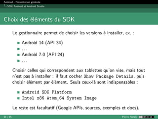Android - Présentation générale
SDK Android et Android Studio
Choix des éléments du SDK
Le gestionnaire permet de choisir les versions à installer, ex. :
Android 14 (API 34)
. . .
Android 7.0 (API 24)
. . .
Choisir celles qui correspondent aux tablettes qu’on vise, mais tout
n’est pas à installer : il faut cocher Show Package Details, puis
choisir élément par élément. Seuls ceux-là sont indispensables :
Android SDK Platform
Intel x86 Atom_64 System Image
Le reste est facultatif (Google APIs, sources, exemples et docs).
21 / 55 Pierre Nerzic
 