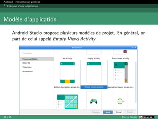 Android - Présentation générale
Création d’une application
Modèle d’application
Android Studio propose plusieurs modèles de projet. En général, on
part de celui appelé Empty Views Activity.
24 / 55 Pierre Nerzic
 