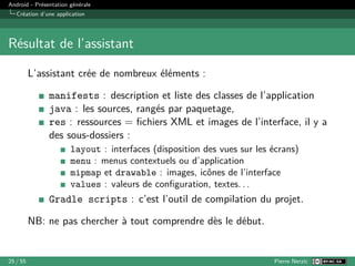 Android - Présentation générale
Création d’une application
Résultat de l’assistant
L’assistant crée de nombreux éléments :
manifests : description et liste des classes de l’application
java : les sources, rangés par paquetage,
res : ressources = fichiers XML et images de l’interface, il y a
des sous-dossiers :
layout : interfaces (disposition des vues sur les écrans)
menu : menus contextuels ou d’application
mipmap et drawable : images, icônes de l’interface
values : valeurs de configuration, textes. . .
Gradle scripts : c’est l’outil de compilation du projet.
NB: ne pas chercher à tout comprendre dès le début.
25 / 55 Pierre Nerzic
 
