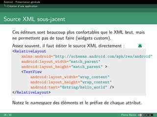 Android - Présentation générale
Création d’une application
Source XML sous-jacent
Ces éditeurs sont beaucoup plus confortables que le XML brut, mais
ne permettent pas de tout faire (widgets custom).
Assez souvent, il faut éditer le source XML directement :
<RelativeLayout
xmlns:android="http://schemas.android.com/apk/res/android"
android:layout_width="match_parent"
android:layout_height="match_parent" >
<TextView
android:layout_width="wrap_content"
android:layout_height="wrap_content"
android:text="@string/hello_world" />
</RelativeLayout>
Notez le namespace des éléments et le préfixe de chaque attribut.
29 / 55 Pierre Nerzic
 