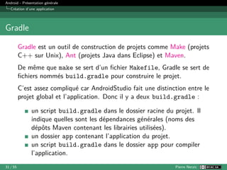 Android - Présentation générale
Création d’une application
Gradle
Gradle est un outil de construction de projets comme Make (projets
C++ sur Unix), Ant (projets Java dans Eclipse) et Maven.
De même que make se sert d’un fichier Makefile, Gradle se sert de
fichiers nommés build.gradle pour construire le projet.
C’est assez compliqué car AndroidStudio fait une distinction entre le
projet global et l’application. Donc il y a deux build.gradle :
un script build.gradle dans le dossier racine du projet. Il
indique quelles sont les dépendances générales (noms des
dépôts Maven contenant les librairies utilisées).
un dossier app contenant l’application du projet.
un script build.gradle dans le dossier app pour compiler
l’application.
31 / 55 Pierre Nerzic
 