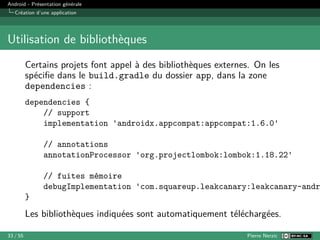 Android - Présentation générale
Création d’une application
Utilisation de bibliothèques
Certains projets font appel à des bibliothèques externes. On les
spécifie dans le build.gradle du dossier app, dans la zone
dependencies :
dependencies {
// support
implementation 'androidx.appcompat:appcompat:1.6.0'
// annotations
annotationProcessor 'org.projectlombok:lombok:1.18.22'
// fuites mémoire
debugImplementation 'com.squareup.leakcanary:leakcanary-andr
}
Les bibliothèques indiquées sont automatiquement téléchargées.
33 / 55 Pierre Nerzic
 