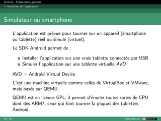 Android - Présentation générale
Exécution de l’application
Simulateur ou smartphone
L’application est prévue pour tourner sur un appareil (smartphone
ou tablette) réel ou simulé (virtuel).
Le SDK Android permet de :
Installer l’application sur une vraie tablette connectée par USB
Simuler l’application sur une tablette virtuelle AVD
AVD = Android Virtual Device
C’est une machine virtuelle comme celles de VirtualBox et VMware,
mais basée sur QEMU.
QEMU est en licence GPL, il permet d’émuler toutes sortes de CPU
dont des ARM7, ceux qui font tourner la plupart des tablettes
Android.
35 / 55 Pierre Nerzic
 
