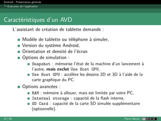 Android - Présentation générale
Exécution de l’application
Caractéristiques d’un AVD
L’assistant de création de tablette demande :
Modèle de tablette ou téléphone à simuler,
Version du système Android,
Orientation et densité de l’écran
Options de simulation :
Snapshot : mémorise l’état de la machine d’un lancement à
l’autre, mais exclut Use Host GPU,
Use Host GPU : accélère les dessins 2D et 3D à l’aide de la
carte graphique du PC.
Options avancées :
RAM : mémoire à allouer, mais est limitée par votre PC,
Internal storage : capacité de la flash interne,
SD Card : capacité de la carte SD simulée supplémentaire
(optionnelle).
37 / 55 Pierre Nerzic
 