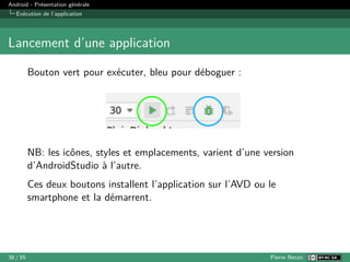 Android - Présentation générale
Exécution de l’application
Lancement d’une application
Bouton vert pour exécuter, bleu pour déboguer :
NB: les icônes, styles et emplacements, varient d’une version
d’AndroidStudio à l’autre.
Ces deux boutons installent l’application sur l’AVD ou le
smartphone et la démarrent.
38 / 55 Pierre Nerzic
 