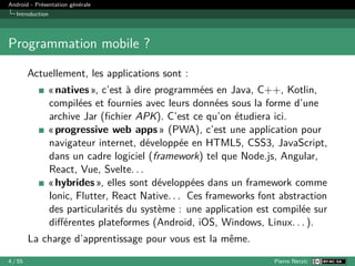 Android - Présentation générale
Introduction
Programmation mobile ?
Actuellement, les applications sont :
« natives », c’est à dire programmées en Java, C++, Kotlin,
compilées et fournies avec leurs données sous la forme d’une
archive Jar (fichier APK). C’est ce qu’on étudiera ici.
« progressive web apps » (PWA), c’est une application pour
navigateur internet, développée en HTML5, CSS3, JavaScript,
dans un cadre logiciel (framework) tel que Node.js, Angular,
React, Vue, Svelte. . .
« hybrides », elles sont développées dans un framework comme
Ionic, Flutter, React Native. . . Ces frameworks font abstraction
des particularités du système : une application est compilée sur
différentes plateformes (Android, iOS, Windows, Linux. . . ).
La charge d’apprentissage pour vous est la même.
4 / 55 Pierre Nerzic
 