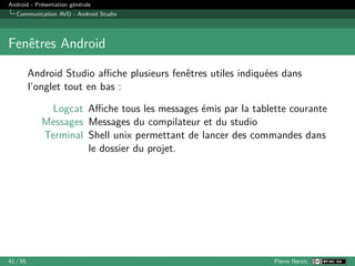 Android - Présentation générale
Communication AVD - Android Studio
Fenêtres Android
Android Studio affiche plusieurs fenêtres utiles indiquées dans
l’onglet tout en bas :
Logcat Affiche tous les messages émis par la tablette courante
Messages Messages du compilateur et du studio
Terminal Shell unix permettant de lancer des commandes dans
le dossier du projet.
41 / 55 Pierre Nerzic
 