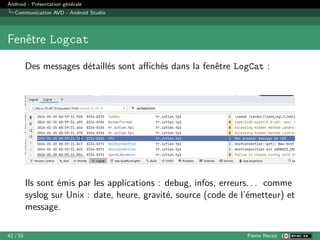 Android - Présentation générale
Communication AVD - Android Studio
Fenêtre Logcat
Des messages détaillés sont affichés dans la fenêtre LogCat :
Ils sont émis par les applications : debug, infos, erreurs. . . comme
syslog sur Unix : date, heure, gravité, source (code de l’émetteur) et
message.
42 / 55 Pierre Nerzic
 