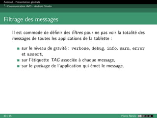 Android - Présentation générale
Communication AVD - Android Studio
Filtrage des messages
Il est commode de définir des filtres pour ne pas voir la totalité des
messages de toutes les applications de la tablette :
sur le niveau de gravité : verbose, debug, info, warn, error
et assert,
sur l’étiquette TAG associée à chaque message,
sur le package de l’application qui émet le message.
43 / 55 Pierre Nerzic
 