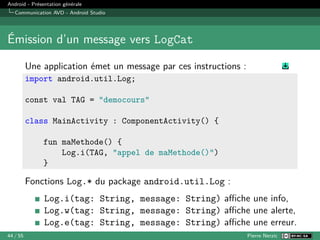 Android - Présentation générale
Communication AVD - Android Studio
Émission d’un message vers LogCat
Une application émet un message par ces instructions :
import android.util.Log;
const val TAG = "democours"
class MainActivity : ComponentActivity() {
fun maMethode() {
Log.i(TAG, "appel de maMethode()")
}
Fonctions Log.* du package android.util.Log :
Log.i(tag: String, message: String) affiche une info,
Log.w(tag: String, message: String) affiche une alerte,
Log.e(tag: String, message: String) affiche une erreur.
44 / 55 Pierre Nerzic
 