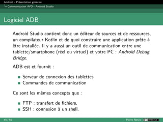 Android - Présentation générale
Communication AVD - Android Studio
Logiciel ADB
Android Studio contient donc un éditeur de sources et de ressources,
un compilateur Kotlin et de quoi construire une application prête à
être installée. Il y a aussi un outil de communication entre une
tablette/smartphone (réel ou virtuel) et votre PC : Android Debug
Bridge.
ADB est et fournit :
Serveur de connexion des tablettes
Commandes de communication
Ce sont les mêmes concepts que :
FTP : transfert de fichiers,
SSH : connexion à un shell.
45 / 55 Pierre Nerzic
 