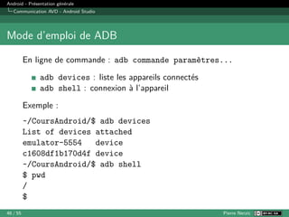 Android - Présentation générale
Communication AVD - Android Studio
Mode d’emploi de ADB
En ligne de commande : adb commande paramètres...
adb devices : liste les appareils connectés
adb shell : connexion à l’appareil
Exemple :
~/CoursAndroid/$ adb devices
List of devices attached
emulator-5554 device
c1608df1b170d4f device
~/CoursAndroid/$ adb shell
$ pwd
/
$
46 / 55 Pierre Nerzic
 