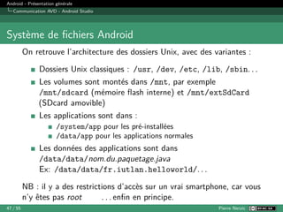Android - Présentation générale
Communication AVD - Android Studio
Système de fichiers Android
On retrouve l’architecture des dossiers Unix, avec des variantes :
Dossiers Unix classiques : /usr, /dev, /etc, /lib, /sbin. . .
Les volumes sont montés dans /mnt, par exemple
/mnt/sdcard (mémoire flash interne) et /mnt/extSdCard
(SDcard amovible)
Les applications sont dans :
/system/app pour les pré-installées
/data/app pour les applications normales
Les données des applications sont dans
/data/data/nom.du.paquetage.java
Ex: /data/data/fr.iutlan.helloworld/. . .
NB : il y a des restrictions d’accès sur un vrai smartphone, car vous
n’y êtes pas root . . . enfin en principe.
47 / 55 Pierre Nerzic
 
