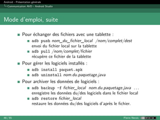 Android - Présentation générale
Communication AVD - Android Studio
Mode d’emploi, suite
Pour échanger des fichiers avec une tablette :
adb push nom_du_fichier_local /nom/complet/dest
envoi du fichier local sur la tablette
adb pull /nom/complet/fichier
récupère ce fichier de la tablette
Pour gérer les logiciels installés :
adb install paquet.apk
adb uninstall nom.du.paquetage.java
Pour archiver les données de logiciels :
adb backup -f fichier_local nom.du.paquetage.java . . .
enregistre les données du/des logiciels dans le fichier local
adb restore fichier_local
restaure les données du/des logiciels d’après le fichier.
48 / 55 Pierre Nerzic
 