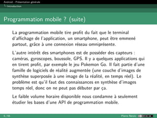 Android - Présentation générale
Introduction
Programmation mobile ? (suite)
La programmation mobile tire profit du fait que le terminal
d’affichage de l’application, un smartphone, peut être emmené
partout, grâce à une connexion réseau omniprésente.
L’autre intérêt des smartphones est de posséder des capteurs :
caméras, gyroscopes, boussole, GPS. Il y a quelques applications qui
en tirent profit, par exemple le jeu Pokemon Go. Il fait partie d’une
famille de logiciels de réalité augmentée (une couche d’images de
synthèse superposée à une image de la réalité, en temps réel). Le
problème est qu’il faut des connaissances en synthèse d’images
temps réel, donc on ne peut pas débuter par ça.
Le faible volume horaire disponible nous condamne à seulement
étudier les bases d’une API de programmation mobile.
5 / 55 Pierre Nerzic
 