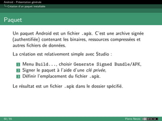 Android - Présentation générale
Création d’un paquet installable
Paquet
Un paquet Android est un fichier .apk. C’est une archive signée
(authentifiée) contenant les binaires, ressources compressées et
autres fichiers de données.
La création est relativement simple avec Studio :
1 Menu Build..., choisir Generate Signed Bundle/APK,
2 Signer le paquet à l’aide d’une clé privée,
3 Définir l’emplacement du fichier .apk.
Le résultat est un fichier .apk dans le dossier spécifié.
50 / 55 Pierre Nerzic
 