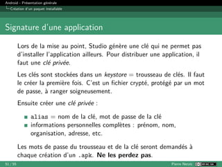 Android - Présentation générale
Création d’un paquet installable
Signature d’une application
Lors de la mise au point, Studio génère une clé qui ne permet pas
d’installer l’application ailleurs. Pour distribuer une application, il
faut une clé privée.
Les clés sont stockées dans un keystore = trousseau de clés. Il faut
le créer la première fois. C’est un fichier crypté, protégé par un mot
de passe, à ranger soigneusement.
Ensuite créer une clé privée :
alias = nom de la clé, mot de passe de la clé
informations personnelles complètes : prénom, nom,
organisation, adresse, etc.
Les mots de passe du trousseau et de la clé seront demandés à
chaque création d’un .apk. Ne les perdez pas.
51 / 55 Pierre Nerzic
 