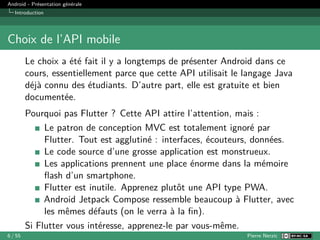 Android - Présentation générale
Introduction
Choix de l’API mobile
Le choix a été fait il y a longtemps de présenter Android dans ce
cours, essentiellement parce que cette API utilisait le langage Java
déjà connu des étudiants. D’autre part, elle est gratuite et bien
documentée.
Pourquoi pas Flutter ? Cette API attire l’attention, mais :
Le patron de conception MVC est totalement ignoré par
Flutter. Tout est agglutiné : interfaces, écouteurs, données.
Le code source d’une grosse application est monstrueux.
Les applications prennent une place énorme dans la mémoire
flash d’un smartphone.
Flutter est inutile. Apprenez plutôt une API type PWA.
Android Jetpack Compose ressemble beaucoup à Flutter, avec
les mêmes défauts (on le verra à la fin).
Si Flutter vous intéresse, apprenez-le par vous-même.
6 / 55 Pierre Nerzic
 