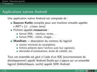 Android - Présentation générale
Introduction
Applications natives Android
Une application native Android est composée de :
Sources Kotlin compilés pour une machine virtuelle appelée
« ART » (̸= .class Java)
Fichiers appelés ressources :
format XML : interface, textes. . .
format PNG : icônes, images. . .
Manifeste = description du contenu du logiciel
version minimale du smartphone,
fichiers présents dans l’archive avec leur signature,
demandes d’autorisations, durée de validité, etc.
Tout cet ensemble est géré à l’aide d’un IDE (environnement de
développement) appelé Android Studio qui s’appuie sur un ensemble
logiciel (bibliothèques, outils) appelé SDK Android.
7 / 55 Pierre Nerzic
 