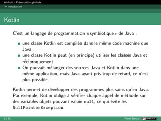 Android - Présentation générale
Introduction
Kotlin
C’est un langage de programmation « symbiotique » de Java :
une classe Kotlin est compilée dans le même code machine que
Java,
une classe Kotlin peut (en principe) utiliser les classes Java et
réciproquement.
On pouvait mélanger des sources Java et Kotlin dans une
même application, mais Java ayant pris trop de retard, ce n’est
plus possible.
Kotlin permet de développer des programmes plus sains qu’en Java.
Par exemple, Kotlin oblige à vérifier chaque appel de méthode sur
des variables objets pouvant valoir null, ce qui évite les
NullPointerException.
8 / 55 Pierre Nerzic
 