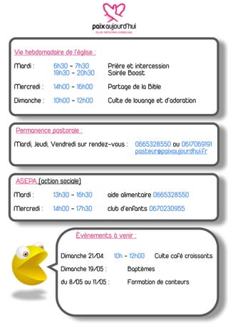 Vie hebdomadaire de l’église :
Mardi :       6h30 - 7h30           Prière et intercession
              19h30 - 20h30         Soirée Boost
Mercredi :    14h00 - 16h00         Partage de la Bible
Dimanche :    10h00 - 12h00         Culte de louange et d’adoration


Permanence pastorale :
Mardi, Jeudi, Vendredi sur rendez-vous : 0665328550 ou 0617069191
                                         pasteur@paixaujourdhui.fr


ASEPA (action sociale)
Mardi :       13h30 - 16h30         aide alimentaire 0665328550
Mercredi :    14h00 - 17h30         club d’enfants 0670230955


                      Évènements à venir :

                 Dimanche 21/04:      10h - 12h00   Culte café croissants
                 Dimanche 19/05 :          Baptèmes
                 du 8/05 au 11/05 :        Formation de conteurs
 