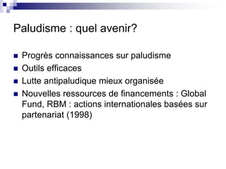 Paludisme : quel avenir?

 Progrès connaissances sur paludisme
 Outils efficaces
 Lutte antipaludique mieux organisée
 Nouvelles ressources de financements : Global
 Fund, RBM : actions internationales basées sur
 partenariat (1998)
 