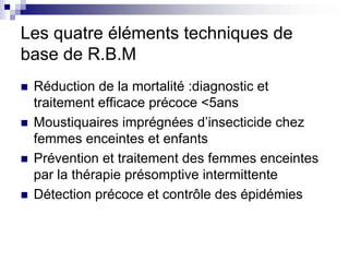 Les quatre éléments techniques de
base de R.B.M
 Réduction de la mortalité :diagnostic et
 traitement efficace précoce <5ans
 Moustiquaires imprégnées d’insecticide chez
 femmes enceintes et enfants
 Prévention et traitement des femmes enceintes
 par la thérapie présomptive intermittente
 Détection précoce et contrôle des épidémies
 