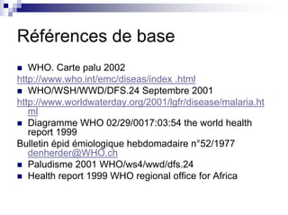 Références de base
   WHO. Carte palu 2002
http://www.who.int/emc/diseas/index .html
   WHO/WSH/WWD/DFS.24 Septembre 2001
http://www.worldwaterday.org/2001/lgfr/disease/malaria.ht
   ml
   Diagramme WHO 02/29/0017:03:54 the world health
   report 1999
Bulletin épid émiologique hebdomadaire n°52/1977
   denherder@WHO.ch
   Paludisme 2001 WHO/ws4/wwd/dfs.24
   Health report 1999 WHO regional office for Africa
 