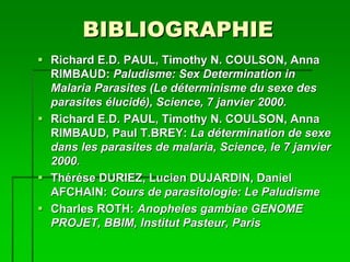 BIBLIOGRAPHIE
Richard E.D. PAUL, Timothy N. COULSON, Anna
RIMBAUD: Paludisme: Sex Determination in
Malaria Parasites (Le déterminisme du sexe des
parasites élucidé), Science, 7 janvier 2000.
Richard E.D. PAUL, Timothy N. COULSON, Anna
RIMBAUD, Paul T.BREY: La détermination de sexe
dans les parasites de malaria, Science, le 7 janvier
2000.
Thérése DURIEZ, Lucien DUJARDIN, Daniel
AFCHAIN: Cours de parasitologie: Le Paludisme
Charles ROTH: Anopheles gambiae GENOME
PROJET, BBIM, Institut Pasteur, Paris
 