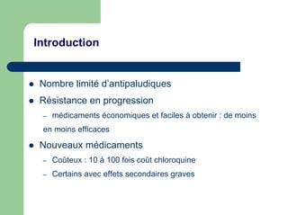 Introduction


 Nombre limité d’antipaludiques
 Résistance en progression
 –   médicaments économiques et faciles à obtenir : de moins
 en moins efficaces

 Nouveaux médicaments
 –   Coûteux : 10 à 100 fois coût chloroquine
 –   Certains avec effets secondaires graves
 