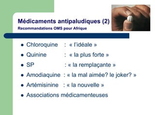 Médicaments antipaludiques (2)
Recommandations OMS pour Afrique



    Chloroquine      : « l’idéale »
    Quinine          : « la plus forte »
    SP               : « la remplaçante »
    Amodiaquine : « la mal aimée? le joker? »
    Artémisinine : « la nouvelle »
    Associations médicamenteuses
 