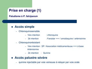 Prise en charge (1)
Paludisme à P. falciparum



    Accès simple
      –   Chloroquinosensible
                –   1ère intention        : chloroquine
                –   2è intention          : Fansidar +++ / amodiaquine / artémisinine
      –   Chloroquinorésistant
                –   1ère intention : SP / Association médicamenteuse +++ à base
                    Artémisinine
                –   2è intention     : Quinine

    Accès palustre sévère
      –   quinine injectable par voie veineuse à relayer par voie orale
 