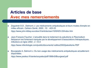 Articles de base
Avec mes remerciements
Zoguéreh D.D , Delmont J. Les médicaments antipaludiques et leurs modes d'emploi en
milieu africain. Cahiers Santé, 2000 ; 10 : 425-33.
htpp://www.john-libbey-eurotext.fr/articles/san/10/6/425-33/index.htm

Jean-François Faucher. L'actualité dans le traitement du paludisme à Plasmodium
falciparum est fortement marquée par le développement d'associations thérapeutiques.
Infections en ligne 2002 ; 2 :12-4.
htpp://www.infectiologie.com/public/documents/ editos/2002/paludisme.PDF

Bourgeade A, Delmont J. Du bon usage des médicaments antipaludiques actuellement
disponibles.
htpp://www.pasteur.fr/sante/socpatex/pdf/1998n5/Bourgead.pdf
 