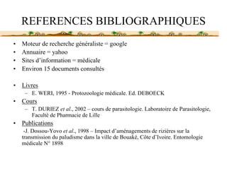 REFERENCES BIBLIOGRAPHIQUES
•   Moteur de recherche généraliste = google
•   Annuaire = yahoo
•   Sites d’information = médicale
•   Environ 15 documents consultés

•   Livres
     – E. WERI, 1995 - Protozoologie médicale. Ed. DEBOECK
•   Cours
     – T. DURIEZ et al., 2002 – cours de parasitologie. Laboratoire de Parasitologie,
       Faculté de Pharmacie de Lille
•   Publications
     -J. Dossou-Yovo et al., 1998 – Impact d’aménagements de rizières sur la
    transmission du paludisme dans la ville de Bouaké, Côte d’Ivoire. Entomologie
    médicale N° 1898
 