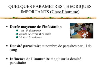 QUELQUES PARAMETRES THEORIQUES
    IMPORTANTS (Chez l’homme)


Durée moyenne de l’infestation
     1 an : P. falciparum
     2,5 ans : P. vivax et P. ovale
     30 ans : P. malariae


Densité parasitaire = nombre de parasites par µl de
sang

Influence de l’immunité = agit sur la densité
parasitaire
 
